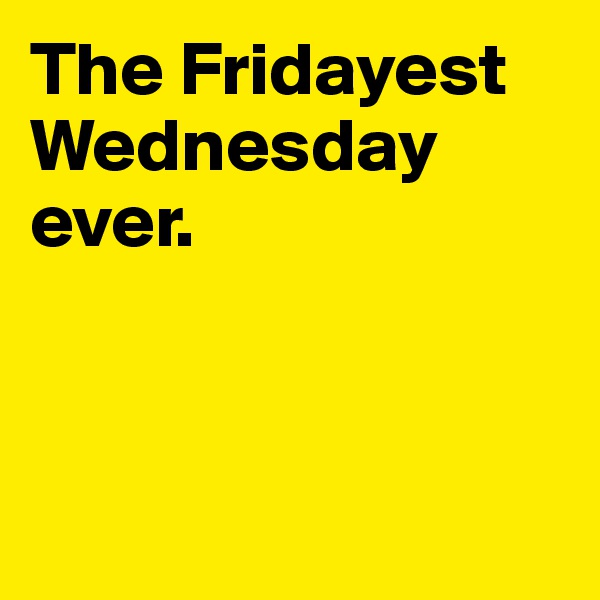 The Fridayest Wednesday ever.



