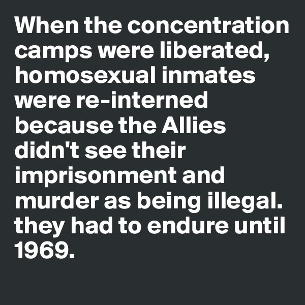 When the concentration camps were liberated, homosexual inmates were re-interned because the Allies didn't see their imprisonment and murder as being illegal. they had to endure until 1969. 
