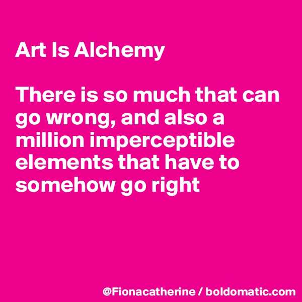 
Art Is Alchemy

There is so much that can go wrong, and also a 
million imperceptible
elements that have to
somehow go right



