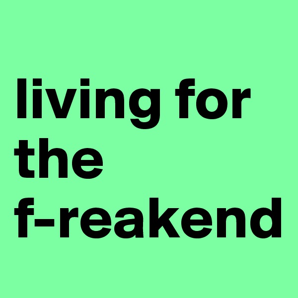 
living for the 
f-reakend