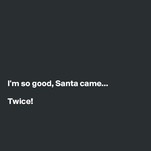 







I'm so good, Santa came...

Twice!



