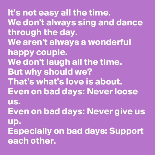 It's not easy all the time.
We don't always sing and dance through the day.
We aren't always a wonderful happy couple.
We don't laugh all the time.
But why should we?
That's what's love is about.
Even on bad days: Never loose us.
Even on bad days: Never give us up.
Especially on bad days: Support each other.