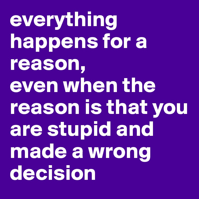everything happens for a reason,
even when the reason is that you are stupid and made a wrong decision