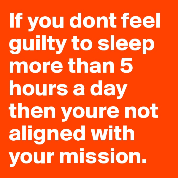 If you dont feel guilty to sleep more than 5 hours a day then youre not aligned with your mission. 