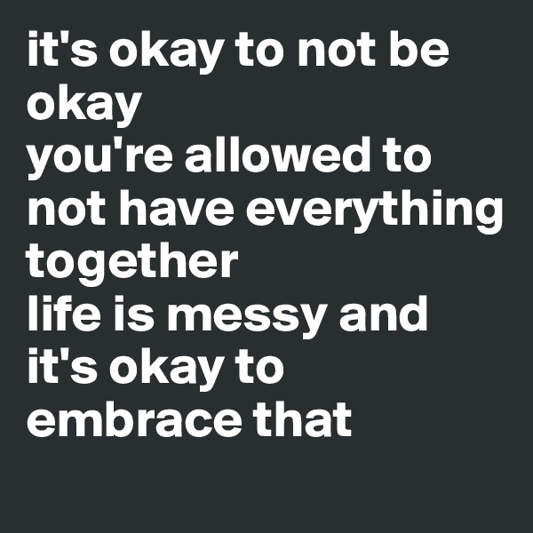 it's okay to not be okay 
you're allowed to not have everything together 
life is messy and it's okay to embrace that