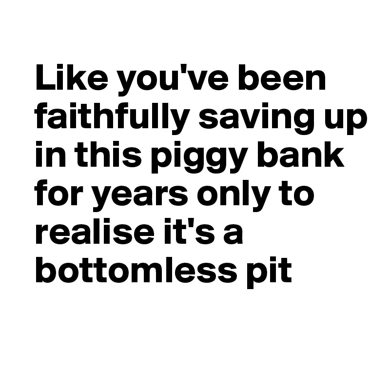 
  Like you've been 
  faithfully saving up
  in this piggy bank
  for years only to 
  realise it's a 
  bottomless pit

