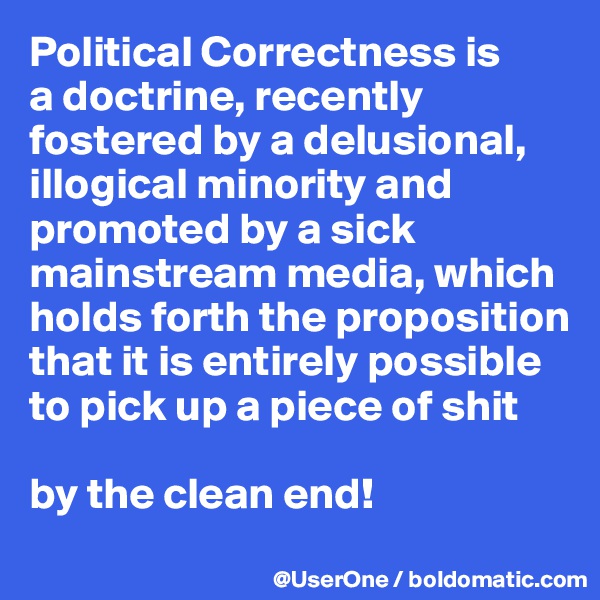 Political Correctness is
a doctrine, recently fostered by a delusional, illogical minority and promoted by a sick mainstream media, which holds forth the proposition that it is entirely possible to pick up a piece of shit

by the clean end!
