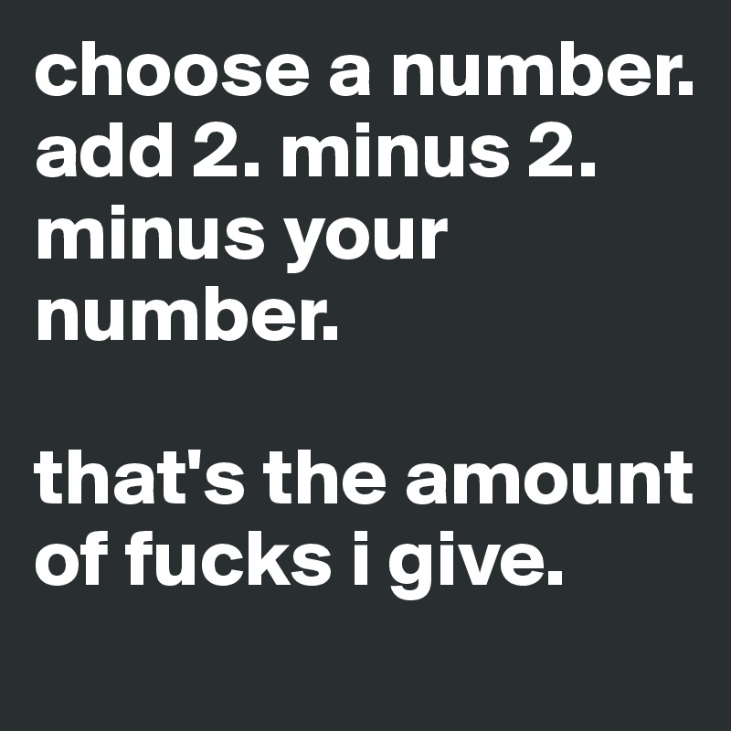 choose a number. add 2. minus 2. 
minus your number. 

that's the amount of fucks i give. 