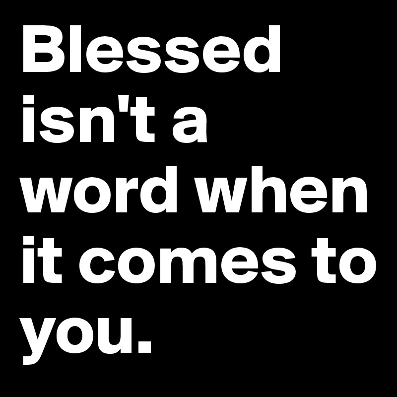 Blessed isn't a word when it comes to you.