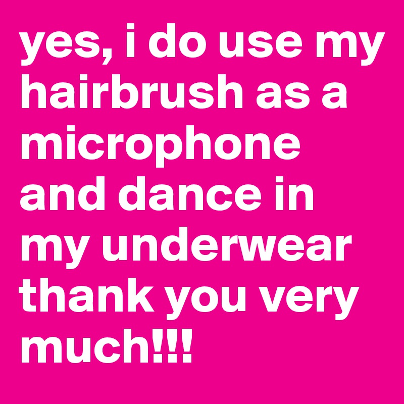 yes, i do use my hairbrush as a microphone and dance in my underwear thank you very much!!!