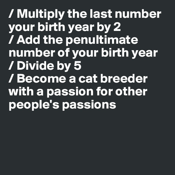 / Multiply the last number your birth year by 2
/ Add the penultimate number of your birth year
/ Divide by 5
/ Become a cat breeder with a passion for other people's passions



