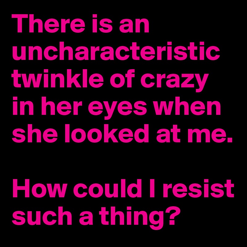 There is an uncharacteristic twinkle of crazy in her eyes when she looked at me.

How could I resist such a thing?
