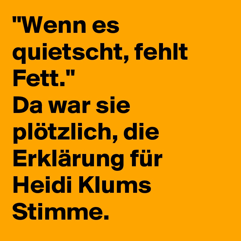 "Wenn es quietscht, fehlt Fett."
Da war sie plötzlich, die Erklärung für Heidi Klums Stimme.