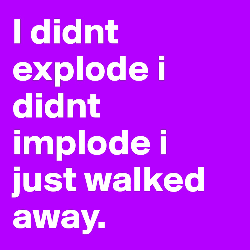 I didnt explode i didnt implode i just walked away. 