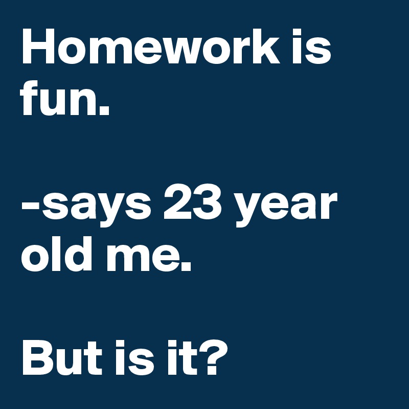 Homework is fun. 

-says 23 year old me. 

But is it? 