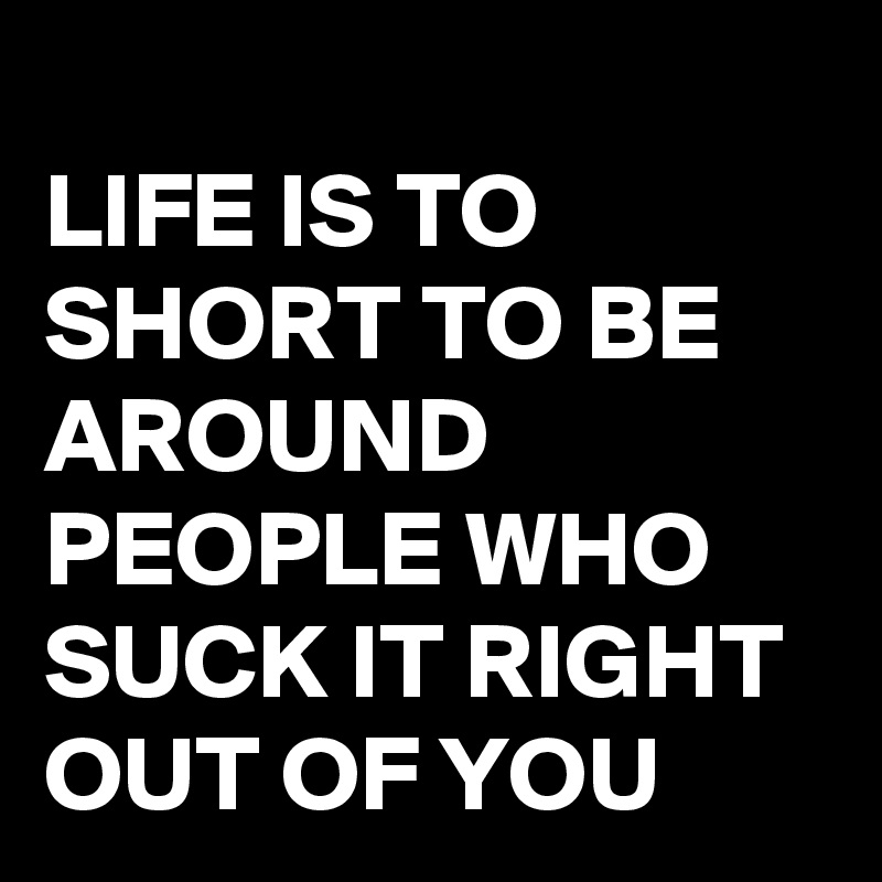 
LIFE IS TO SHORT TO BE AROUND PEOPLE WHO SUCK IT RIGHT OUT OF YOU