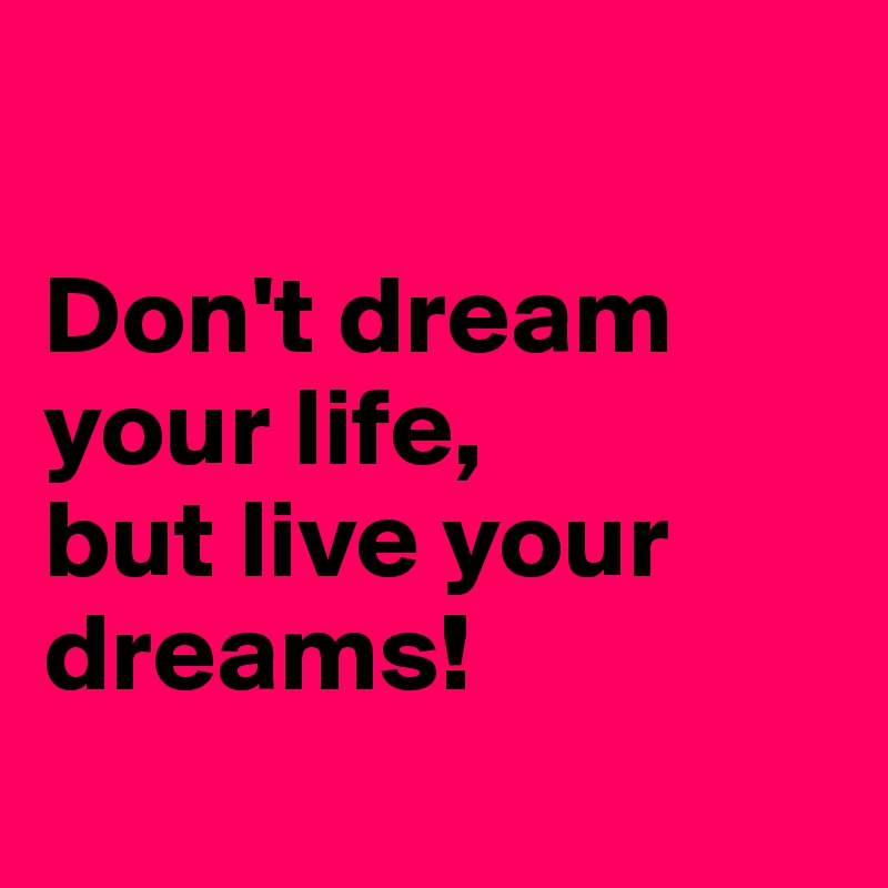 

Don't dream your life, 
but live your dreams!
