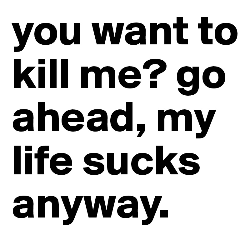 you want to kill me? go ahead, my life sucks anyway. 