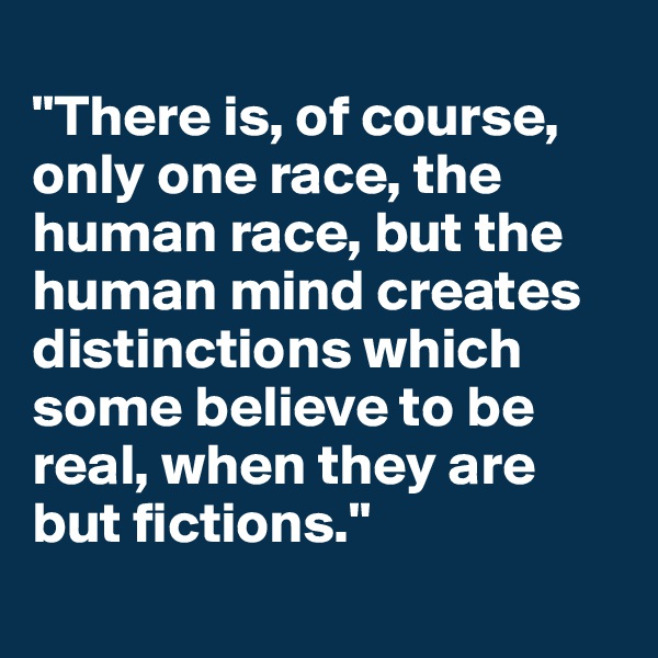 
"There is, of course, only one race, the human race, but the human mind creates distinctions which some believe to be real, when they are but fictions."
