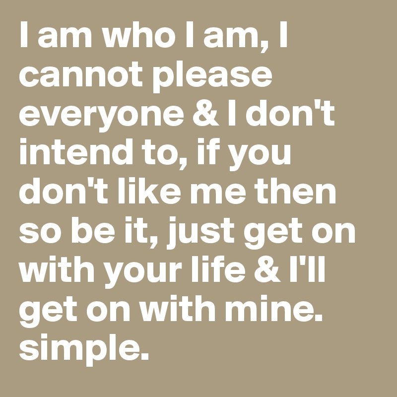 I am who I am, I cannot please everyone & I don't intend to, if you don't like me then so be it, just get on with your life & I'll get on with mine. simple. 