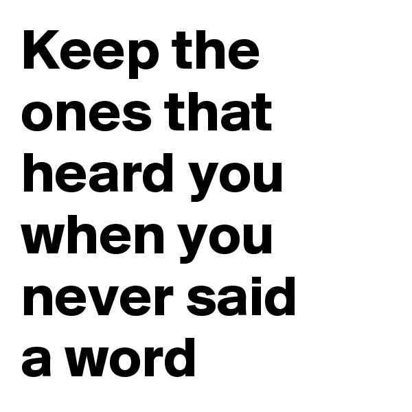 Keep the ones that heard you when you never said 
a word