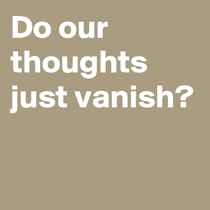 Do our thoughts just vanish?


