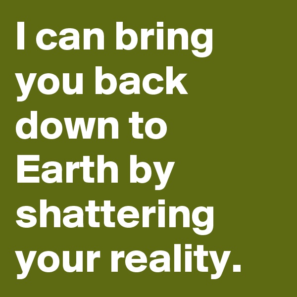 I can bring you back down to Earth by shattering your reality.
