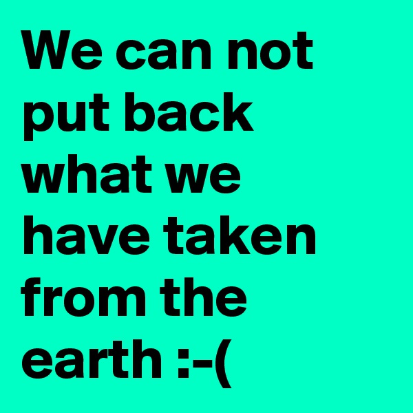 We can not put back what we have taken from the earth :-(