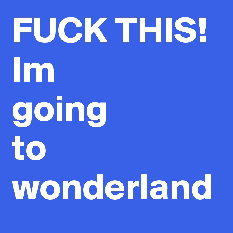 FUCK THIS!
Im 
going 
to wonderland