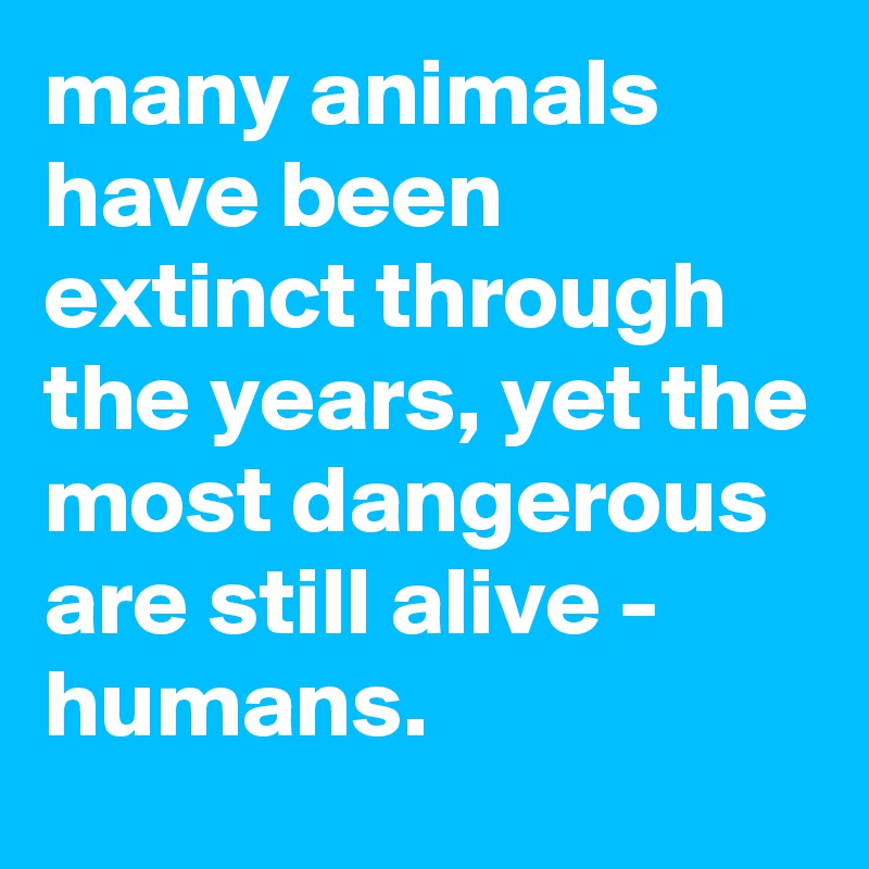 many animals have been extinct through the years, yet the most dangerous are still alive - humans. 