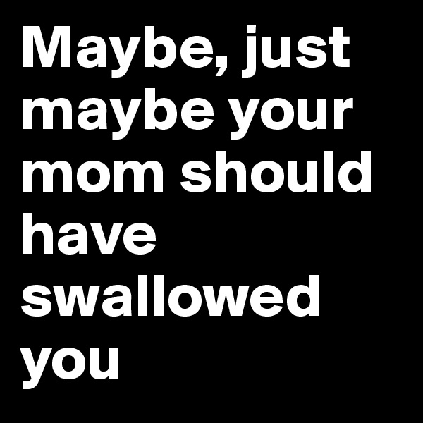 Maybe, just maybe your mom should have swallowed you
