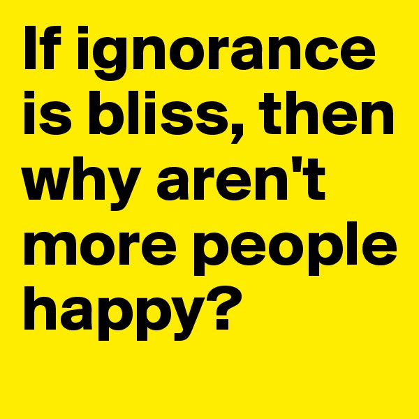 If ignorance is bliss, then why aren't more people happy?