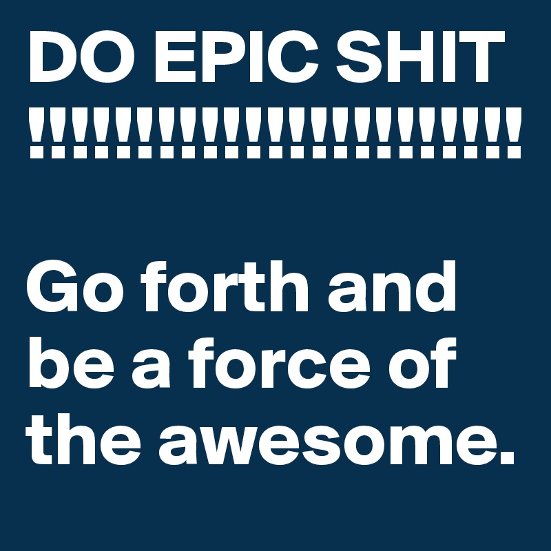 DO EPIC SHIT
!!!!!!!!!!!!!!!!!!!!!!!                    

Go forth and be a force of the awesome.