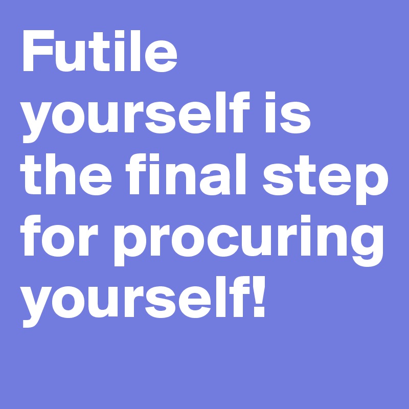 Futile yourself is the final step for procuring yourself!