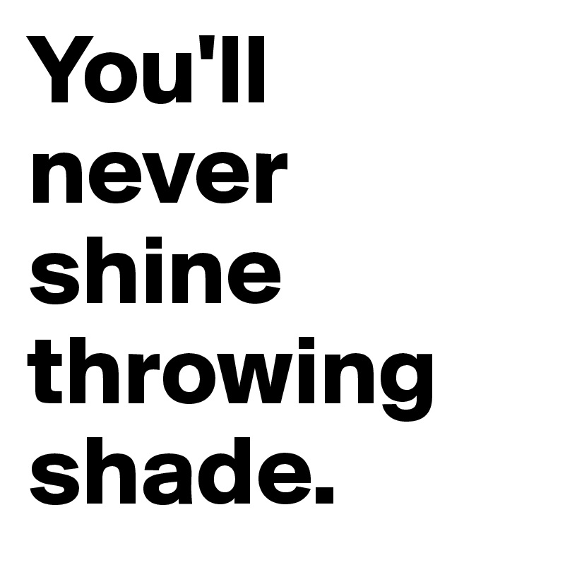 You'll never shine throwing shade.