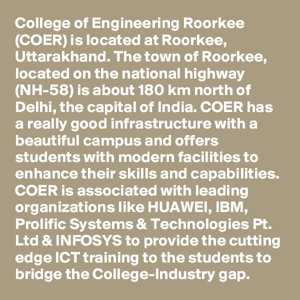 College of Engineering Roorkee (COER) is located at Roorkee, Uttarakhand. The town of Roorkee, located on the national highway (NH-58) is about 180 km north of Delhi, the capital of India. COER has a really good infrastructure with a beautiful campus and offers students with modern facilities to enhance their skills and capabilities. COER is associated with leading organizations like HUAWEI, IBM, Prolific Systems & Technologies Pt. Ltd & INFOSYS to provide the cutting edge ICT training to the students to bridge the College-Industry gap.