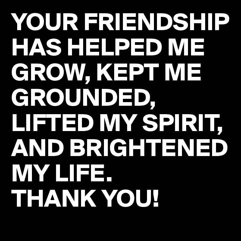 YOUR FRIENDSHIP HAS HELPED ME GROW, KEPT ME GROUNDED, LIFTED MY SPIRIT, AND BRIGHTENED MY LIFE.
THANK YOU!