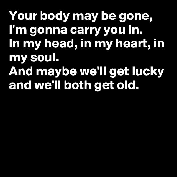 Your body may be gone, I'm gonna carry you in.
In my head, in my heart, in my soul.
And maybe we'll get lucky and we'll both get old.




