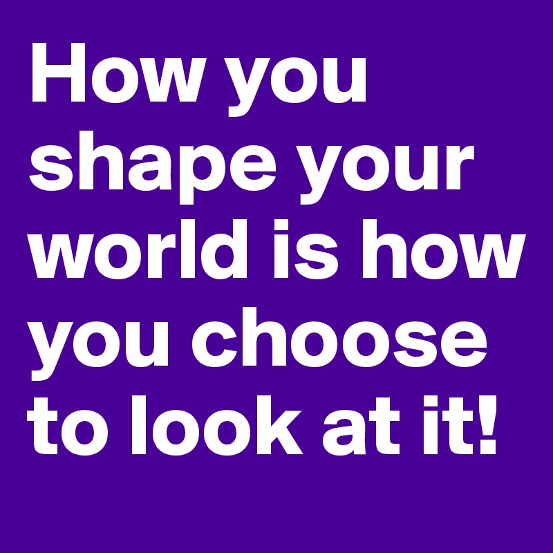 How you shape your world is how you choose to look at it!