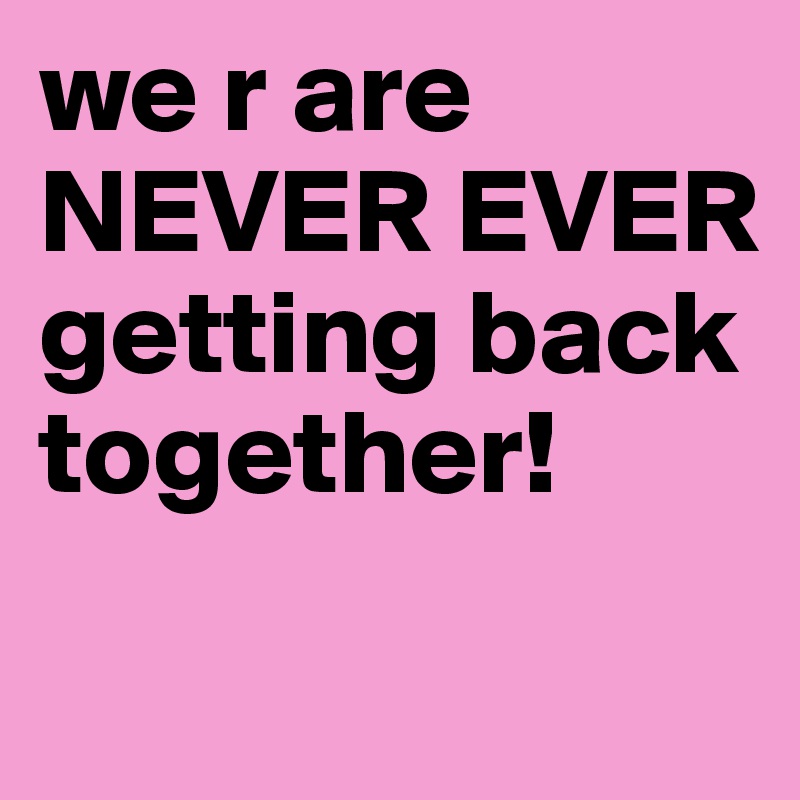 we r are NEVER EVER getting back together! 
