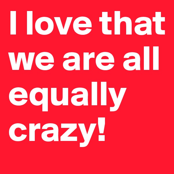 I love that we are all equally crazy! 