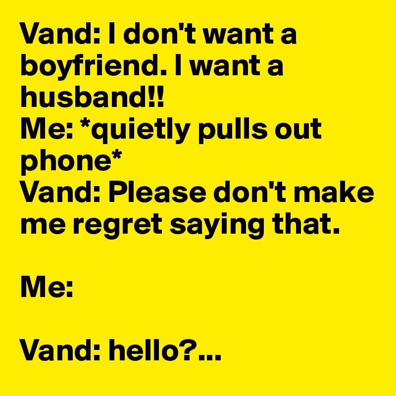 Vand: I don't want a boyfriend. I want a husband!!
Me: *quietly pulls out phone*
Vand: Please don't make me regret saying that.

Me: 

Vand: hello?...