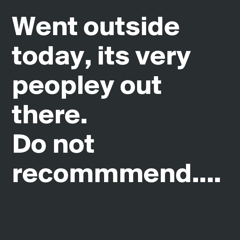 Went outside today, its very peopley out there.
Do not recommmend....