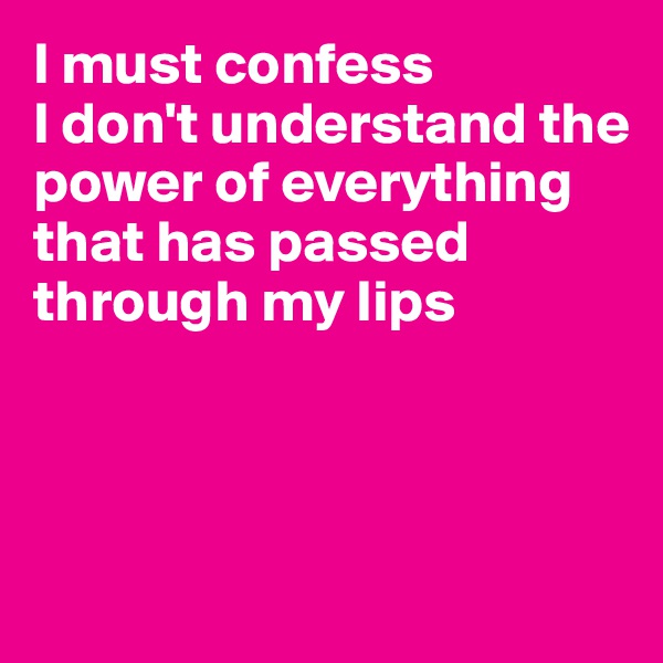 I must confess 
I don't understand the power of everything
that has passed through my lips

 

