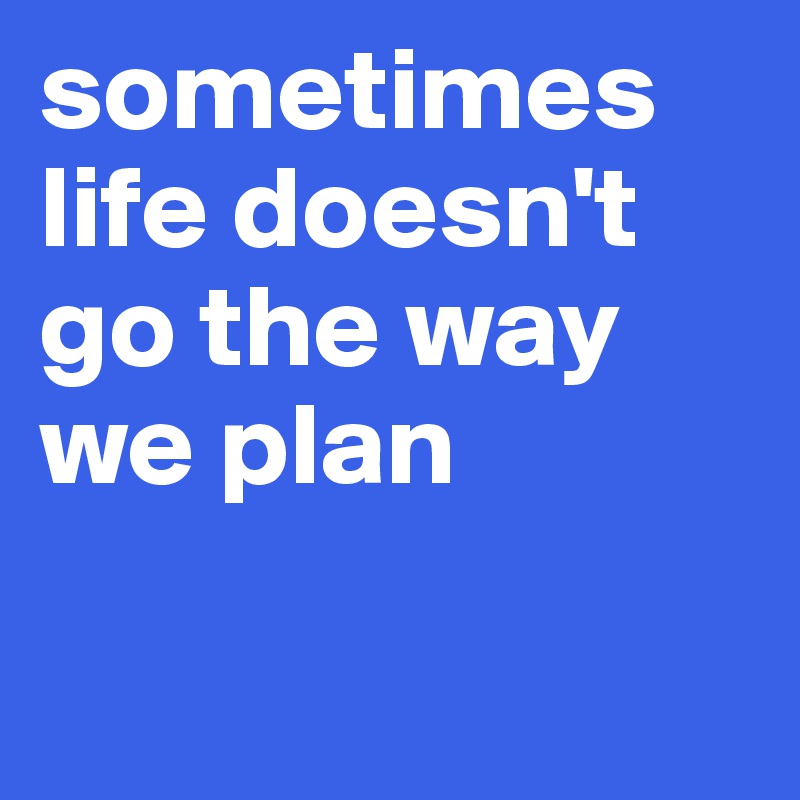sometimes life doesn't go the way we plan 

