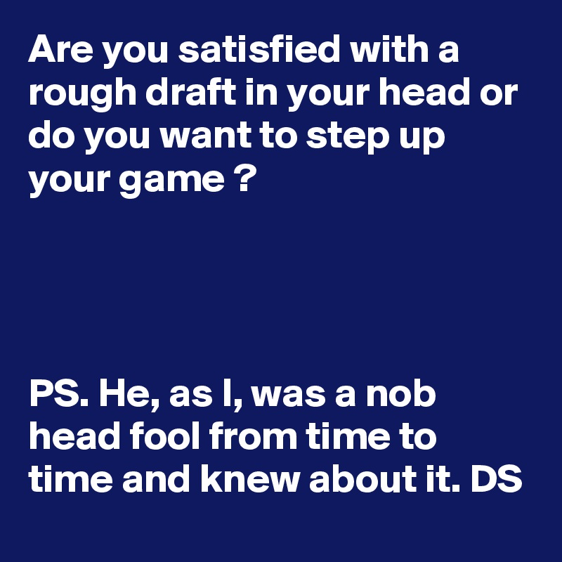 Are you satisfied with a rough draft in your head or do you want to step up your game ?




PS. He, as I, was a nob head fool from time to time and knew about it. DS