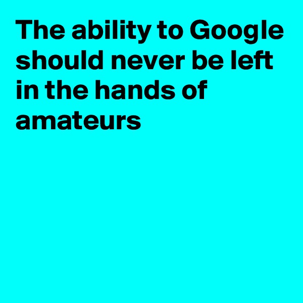 The ability to Google should never be left in the hands of amateurs 




