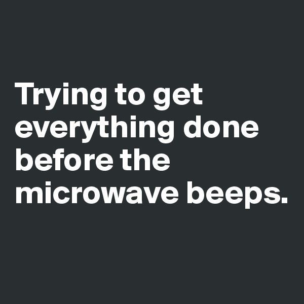 

Trying to get everything done before the microwave beeps. 

