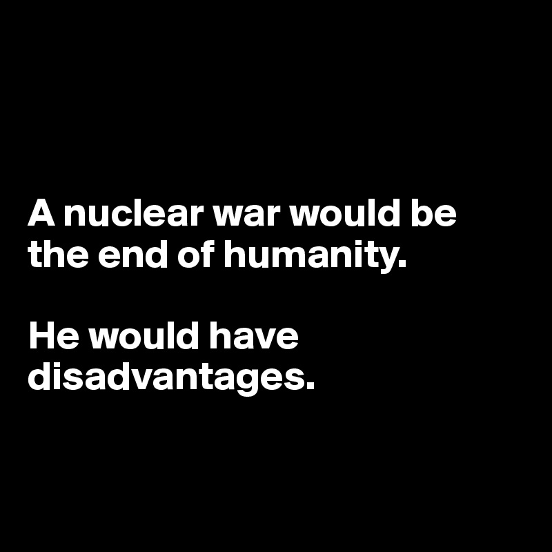 



A nuclear war would be the end of humanity. 

He would have disadvantages. 


