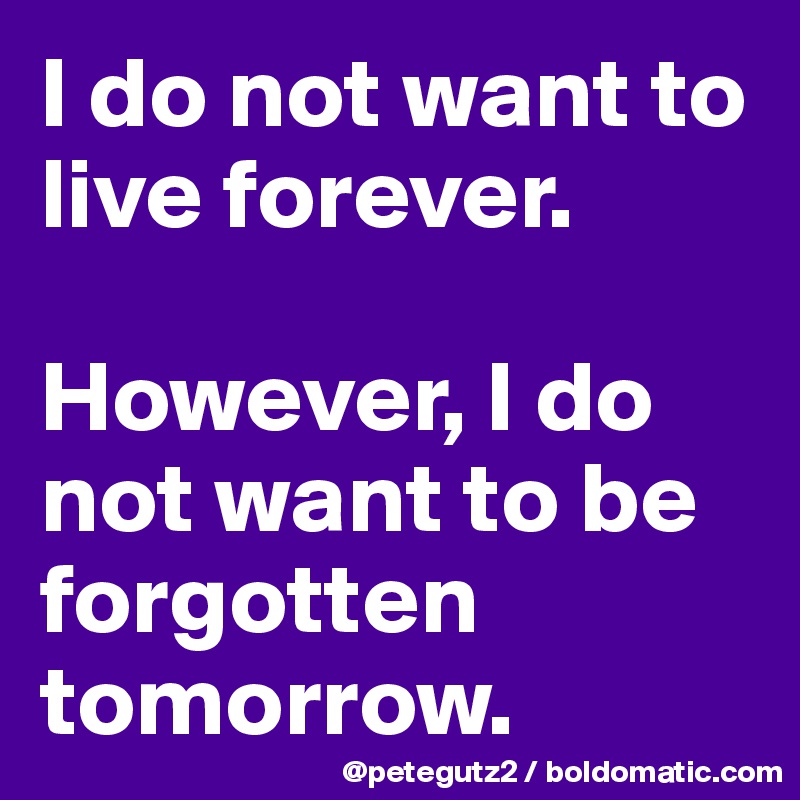I do not want to live forever. 

However, I do not want to be forgotten tomorrow.